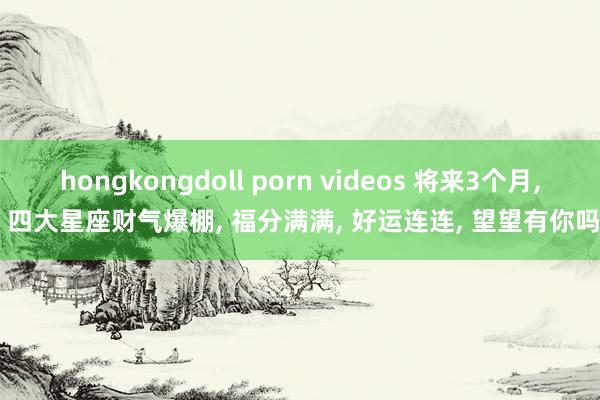 hongkongdoll porn videos 将来3个月， 四大星座财气爆棚， 福分满满， 好运连连， 望望有你吗