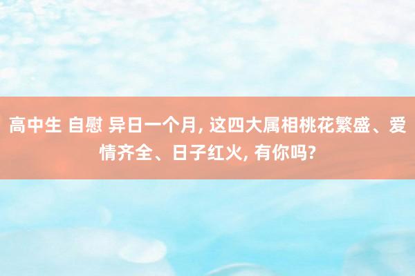 高中生 自慰 异日一个月， 这四大属相桃花繁盛、爱情齐全、日子红火， 有你吗?