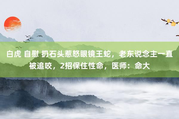 白虎 自慰 扔石头惹怒眼镜王蛇，老东说念主一直被追咬，2招保住性命，医师：命大