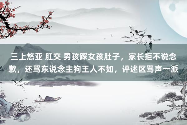 三上悠亚 肛交 男孩踩女孩肚子，家长拒不说念歉，还骂东说念主狗王人不如，评述区骂声一派