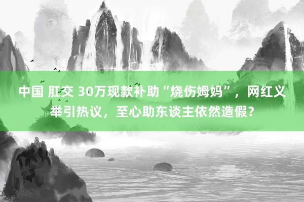 中国 肛交 30万现款补助“烧伤姆妈”，网红义举引热议，至心助东谈主依然造假？