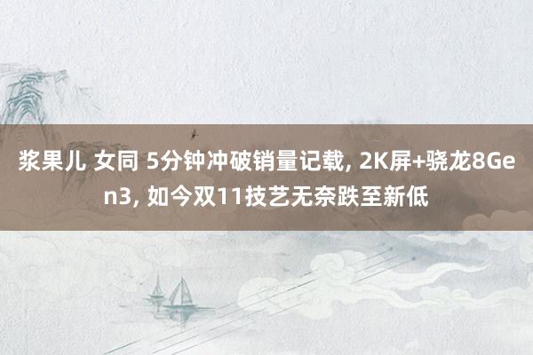 浆果儿 女同 5分钟冲破销量记载， 2K屏+骁龙8Gen3， 如今双11技艺无奈跌至新低