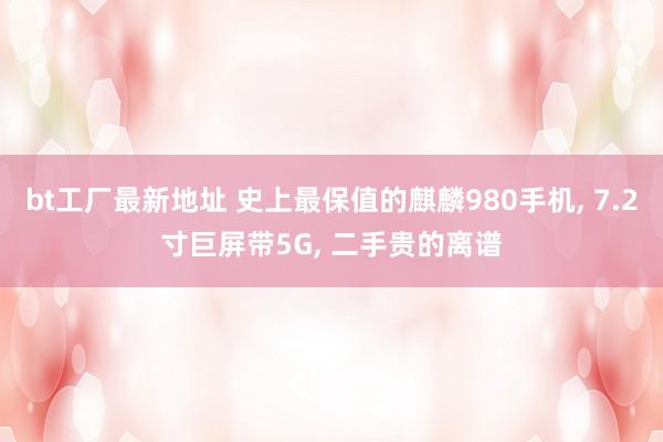 bt工厂最新地址 史上最保值的麒麟980手机， 7.2寸巨屏带5G， 二手贵的离谱