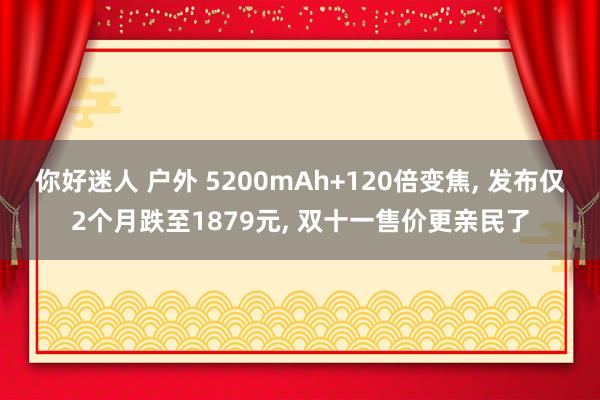 你好迷人 户外 5200mAh+120倍变焦， 发布仅2个月跌至1879元， 双十一售价更亲民了