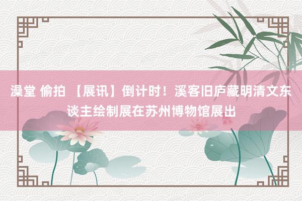 澡堂 偷拍 【展讯】倒计时！溪客旧庐藏明清文东谈主绘制展在苏州博物馆展出