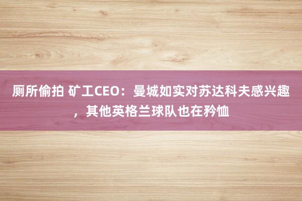 厕所偷拍 矿工CEO：曼城如实对苏达科夫感兴趣，其他英格兰球队也在矜恤