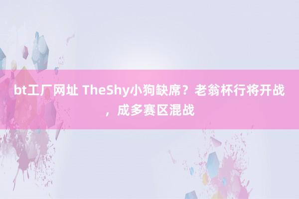 bt工厂网址 TheShy小狗缺席？老翁杯行将开战，成多赛区混战