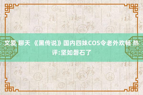 文爱 聊天 《黑传说》国内四妹COS令老外欢畅 热评:坚如磐石了
