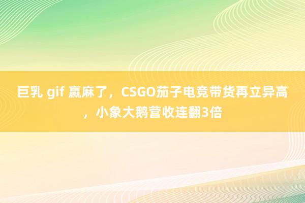 巨乳 gif 赢麻了，CSGO茄子电竞带货再立异高，小象大鹅营收连翻3倍
