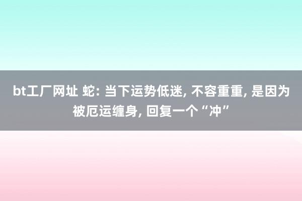 bt工厂网址 蛇: 当下运势低迷， 不容重重， 是因为被厄运缠身， 回复一个“冲”