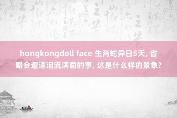 hongkongdoll face 生肖蛇异日5天， 省略会遭逢泪流满面的事， 这是什么样的景象?