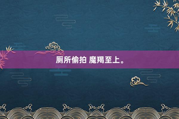 厕所偷拍 魔羯至上。
