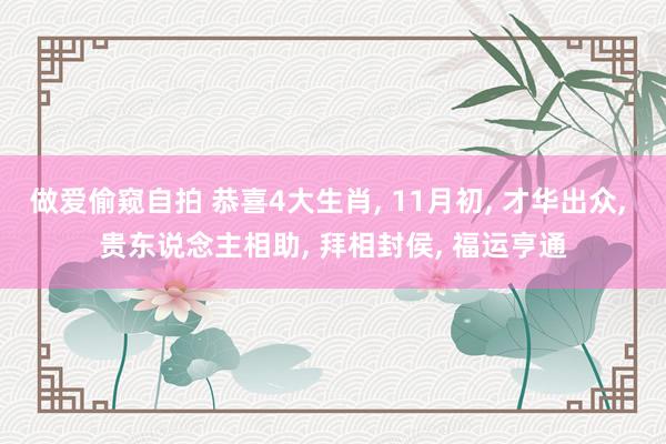 做爱偷窥自拍 恭喜4大生肖， 11月初， 才华出众， 贵东说念主相助， 拜相封侯， 福运亨通