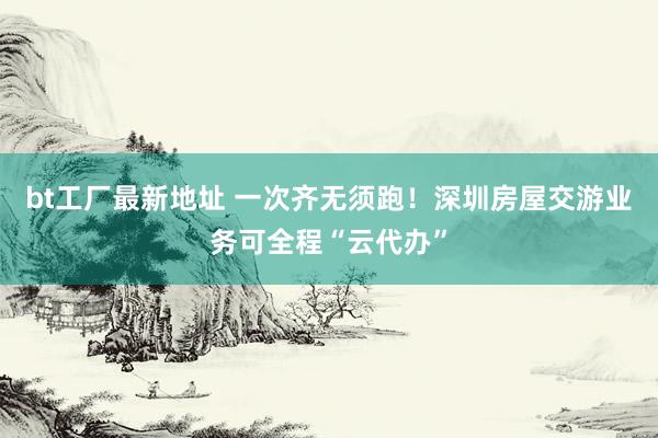 bt工厂最新地址 一次齐无须跑！深圳房屋交游业务可全程“云代办”