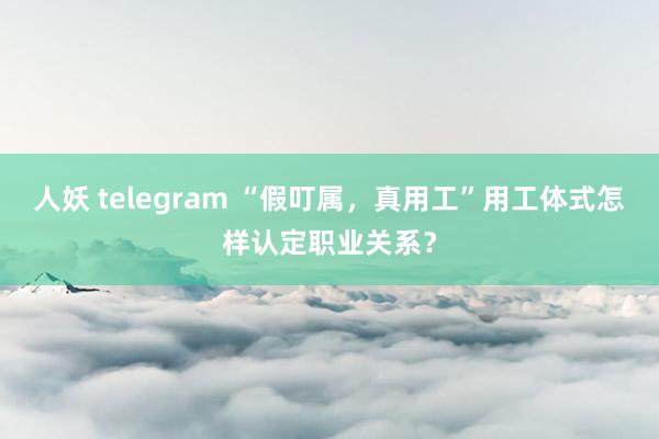 人妖 telegram “假叮属，真用工”用工体式怎样认定职业关系？