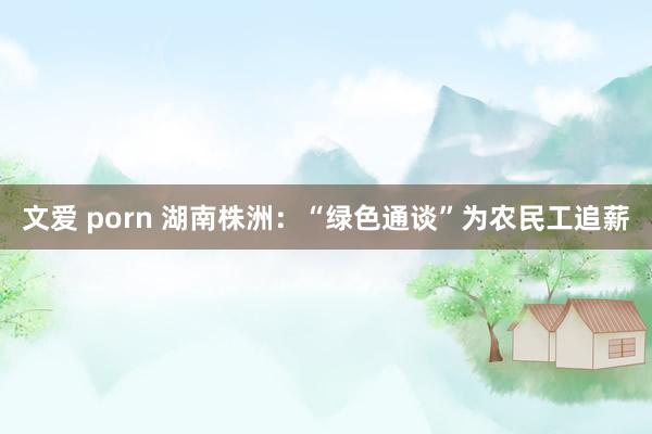 文爱 porn 湖南株洲：“绿色通谈”为农民工追薪