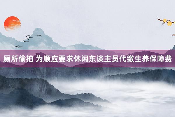 厕所偷拍 为顺应要求休闲东谈主员代缴生养保障费