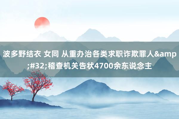 波多野结衣 女同 从重办治各类求职诈欺罪人&#32;稽查机关告状4700余东说念主