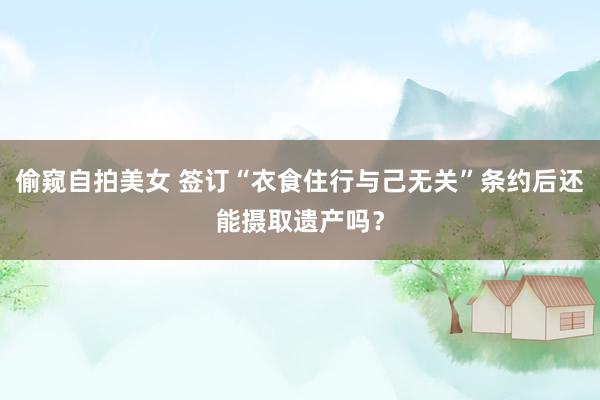 偷窥自拍美女 签订“衣食住行与己无关”条约后还能摄取遗产吗？