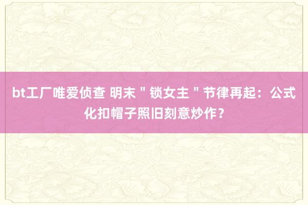 bt工厂唯爱侦查 明末＂锁女主＂节律再起：公式化扣帽子照旧刻意炒作？