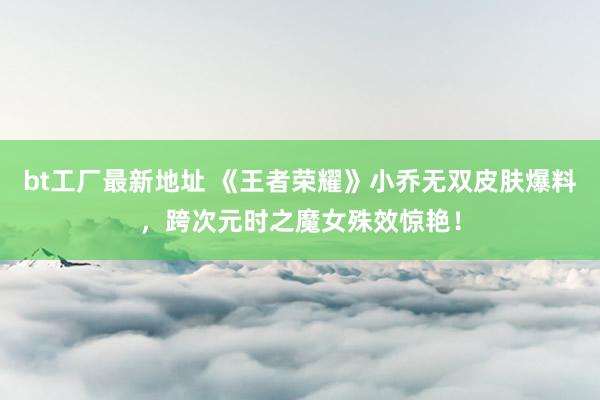 bt工厂最新地址 《王者荣耀》小乔无双皮肤爆料，跨次元时之魔女殊效惊艳！