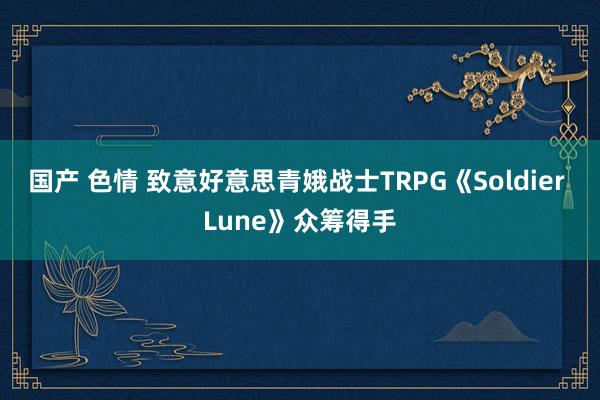 国产 色情 致意好意思青娥战士TRPG《Soldier Lune》众筹得手