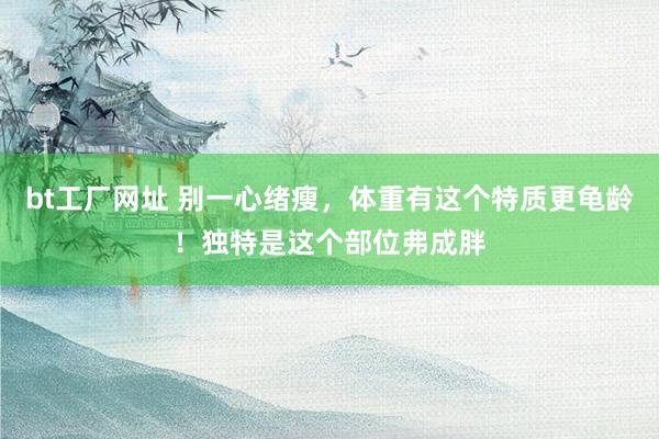 bt工厂网址 别一心绪瘦，体重有这个特质更龟龄！独特是这个部位弗成胖