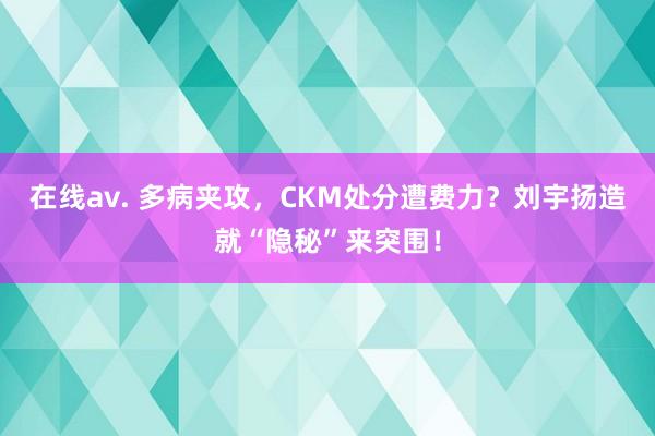 在线av. 多病夹攻，CKM处分遭费力？刘宇扬造就“隐秘”来突围！