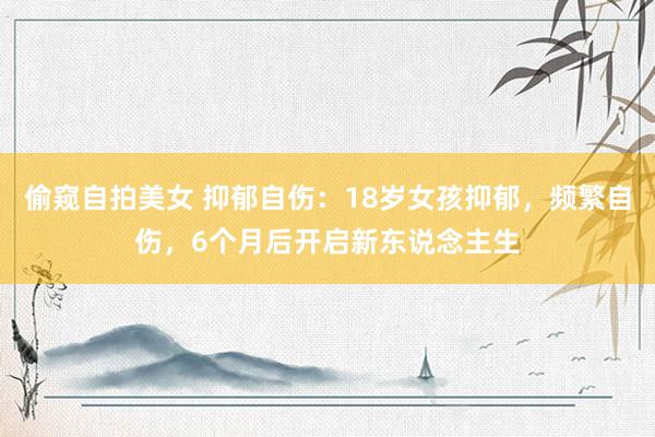 偷窥自拍美女 抑郁自伤：18岁女孩抑郁，频繁自伤，6个月后开启新东说念主生