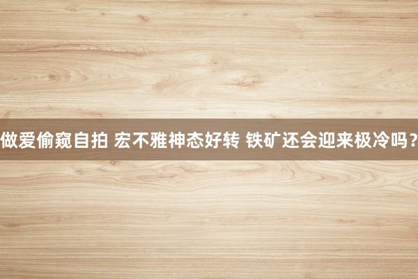做爱偷窥自拍 宏不雅神态好转 铁矿还会迎来极冷吗？