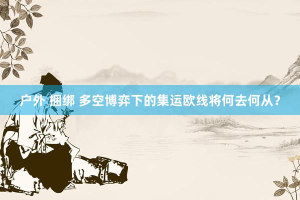 户外 捆绑 多空博弈下的集运欧线将何去何从？