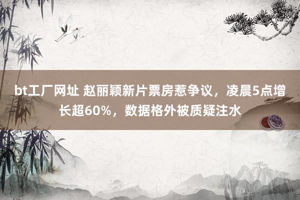bt工厂网址 赵丽颖新片票房惹争议，凌晨5点增长超60%，数据格外被质疑注水
