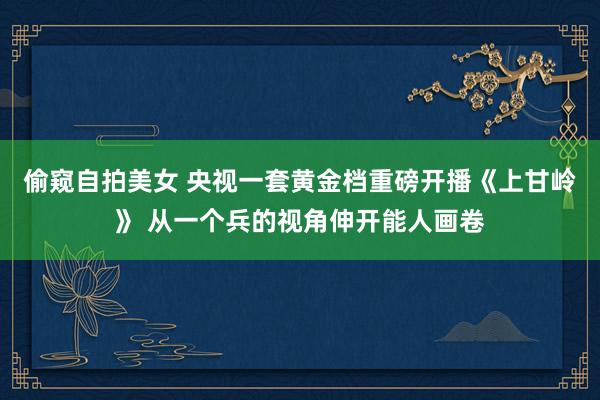 偷窥自拍美女 央视一套黄金档重磅开播《上甘岭》 从一个兵的视角伸开能人画卷