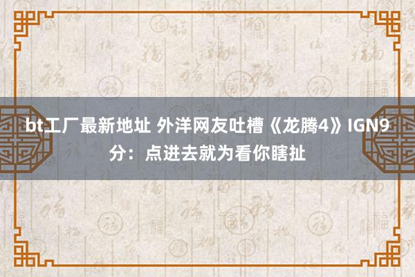 bt工厂最新地址 外洋网友吐槽《龙腾4》IGN9分:点进去就为看你瞎扯