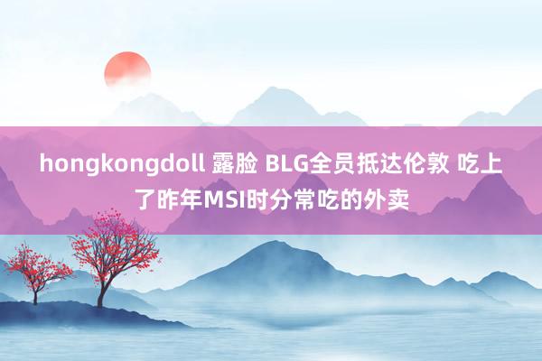 hongkongdoll 露脸 BLG全员抵达伦敦 吃上了昨年MSI时分常吃的外卖