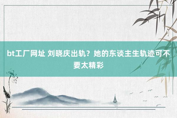 bt工厂网址 刘晓庆出轨？她的东谈主生轨迹可不要太精彩