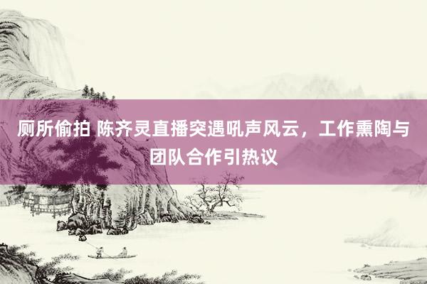 厕所偷拍 陈齐灵直播突遇吼声风云，工作熏陶与团队合作引热议