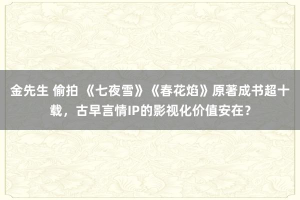 金先生 偷拍 《七夜雪》《春花焰》原著成书超十载，古早言情IP的影视化价值安在？