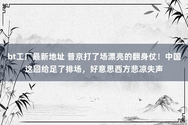 bt工厂最新地址 普京打了场漂亮的翻身仗！中国这回给足了排场，好意思西方悲凉失声