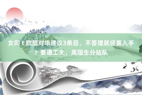 女同 t 欧盟对华建议3条目，不答理就径直入手？要道工夫，英国生分站队