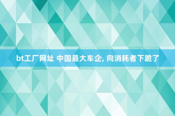 bt工厂网址 中国最大车企， 向消耗者下跪了