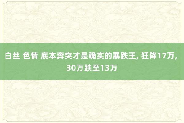白丝 色情 底本奔突才是确实的暴跌王， 狂降17万， 30万跌至13万