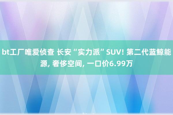 bt工厂唯爱侦查 长安“实力派”SUV! 第二代蓝鲸能源， 奢侈空间， 一口价6.99万