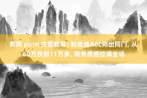 男同 porn 交警教导: 和奥迪A6L师出同门， 从60万跌到11万多， 商务质感拉满全场