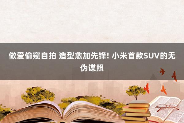 做爱偷窥自拍 造型愈加先锋! 小米首款SUV的无伪谍照