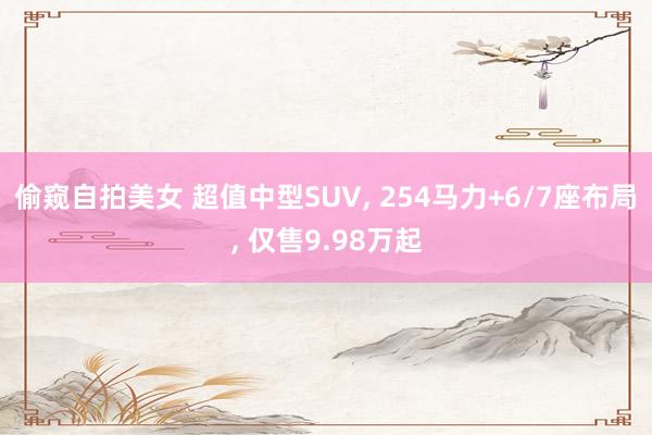 偷窥自拍美女 超值中型SUV， 254马力+6/7座布局， 仅售9.98万起