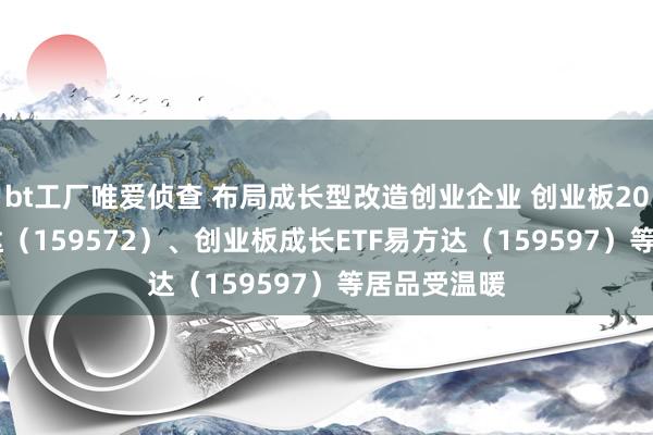 bt工厂唯爱侦查 布局成长型改造创业企业 创业板200ETF易方达（159572）、创业板成长ETF易方达（159597）等居品受温暖