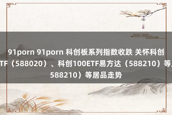 91porn 91porn 科创板系列指数收跌 关怀科创成长50ETF（588020）、科创100ETF易方达（588210）等居品走势