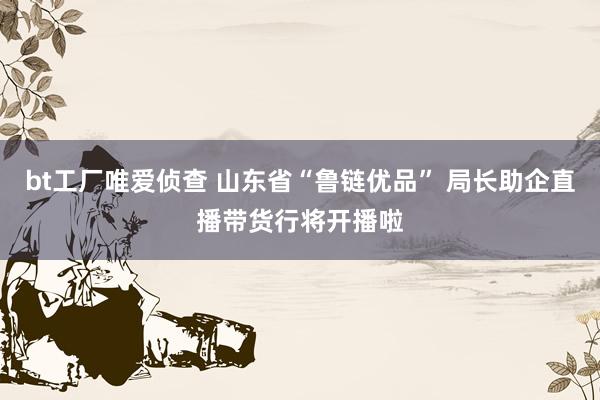 bt工厂唯爱侦查 山东省“鲁链优品” 局长助企直播带货行将开播啦