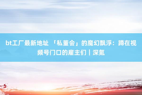 bt工厂最新地址 「私董会」的魔幻飘浮：蹲在视频号门口的雇主们｜深氪
